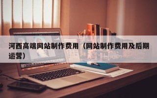 巴中河西高端网站制作费用（网站制作费用及后期运营）