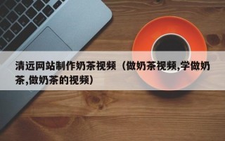 巴中清远网站制作奶茶视频（做奶茶视频,学做奶茶,做奶茶的视频）